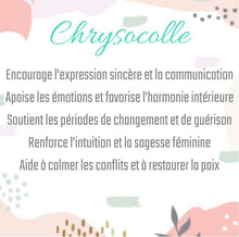 Charger l'image dans la galerie, Chrysocolle
Encourage l’expression sincère et la communication
Apaise les émotions et favorise l’harmonie intérieure
Soutient les périodes de changement et de guérison
Renforce l’intuition et la sagesse féminine
Aide à calmer les conflits et à restaurer la paix